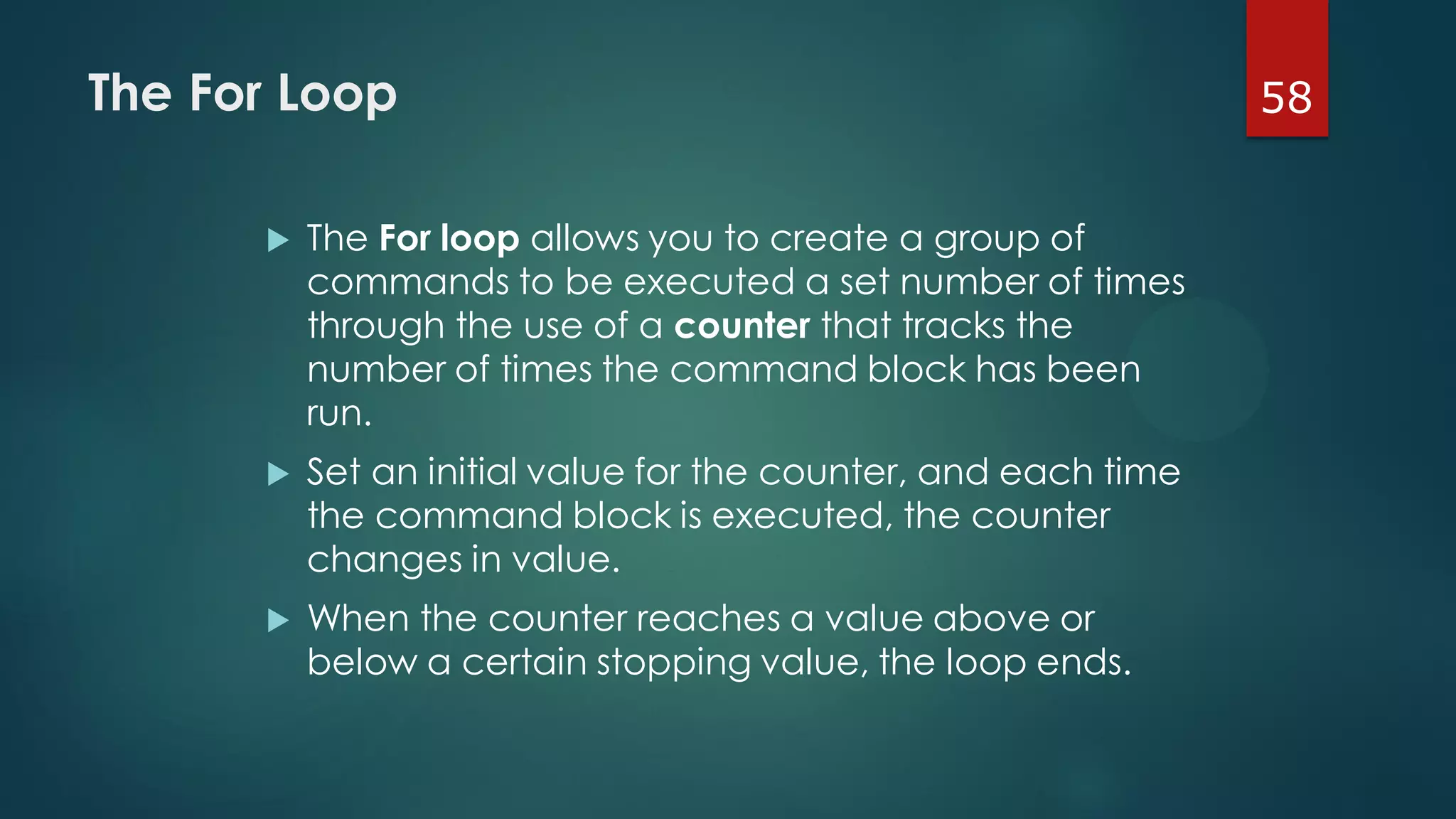 58The For Loop
 The For loop allows you to create a group of
commands to be executed a set number of times
through the use of a counter that tracks the
number of times the command block has been
run.
 Set an initial value for the counter, and each time
the command block is executed, the counter
changes in value.
 When the counter reaches a value above or
below a certain stopping value, the loop ends.
 
