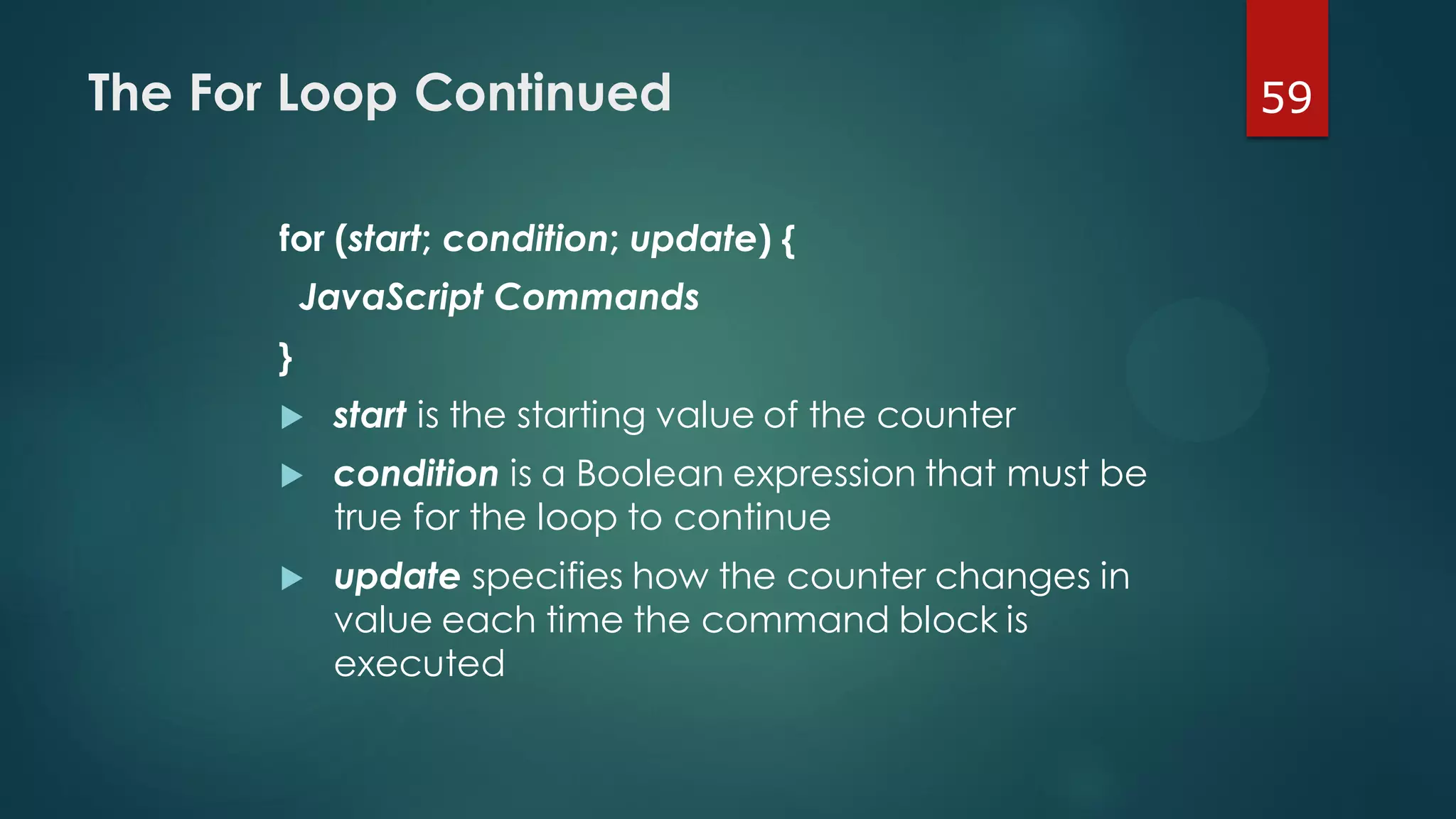 59The For Loop Continued
for (start; condition; update) {
JavaScript Commands
}
 start is the starting value of the counter
 condition is a Boolean expression that must be
true for the loop to continue
 update specifies how the counter changes in
value each time the command block is
executed
 
