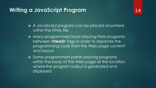 14Writing a JavaScript Program
 A JavaScript program can be placed anywhere
within the HTML file.
 Many programmers favor placing their programs
between <head> tags in order to separate the
programming code from the Web page content
and layout.
 Some programmers prefer placing programs
within the body of the Web page at the location
where the program output is generated and
displayed.
 