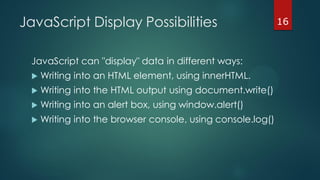 16JavaScript Display Possibilities
JavaScript can "display" data in different ways:
 Writing into an HTML element, using innerHTML.
 Writing into the HTML output using document.write()
 Writing into an alert box, using window.alert()
 Writing into the browser console, using console.log()
 