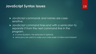 19JavaScript Syntax Issues
 JavaScript commands and names are case-
sensitive.
 JavaScript command lines end with a semicolon to
separate it from the next command line in the
program.
 in some situations, the semicolon is optional
 semicolons are useful to make your code easier to follow and interpret
 
