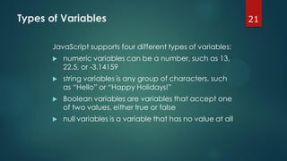 21Types of Variables
JavaScript supports four different types of variables:
 numeric variables can be a number, such as 13,
22.5, or -3.14159
 string variables is any group of characters, such
as “Hello” or “Happy Holidays!”
 Boolean variables are variables that accept one
of two values, either true or false
 null variables is a variable that has no value at all
 