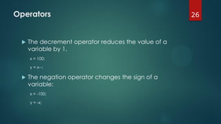 26Operators
 The decrement operator reduces the value of a
variable by 1.
x = 100;
y = x--;
 The negation operator changes the sign of a
variable:
x = -100;
y = -x;
 
