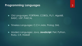 Programming Languages
 Old Languages: FORTRAN, COBOL, PL/1, Algol68,
BASIC, LISP, PASCAL
 Timeless Languages: C,C++,Ada, Prolog, SML
 Modern Languages: Java, JavaScript, Perl, Python,
Ruby, C#, Haskell
3
 