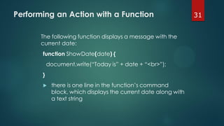 31Performing an Action with a Function
The following function displays a message with the
current date:
function ShowDate(date) {
document.write(“Today is” + date + “<br>”);
}
 there is one line in the function’s command
block, which displays the current date along with
a text string
 