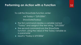 32Performing an Action with a Function
To call the ShowDate function, enter:
var Today = “3/9/2006”;
ShowDate(Today);
 the first command creates a variable named
“Today” and assigns it the text string, “3/9/2006”
 the second command runs the ShowDate
function, using the value of the Today variable as
a parameter
 result is “Today is 3/9/2006”
 