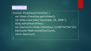 function XmasDays(CheckDay) {
var XYear=CheckDay.getFullYear();
var XDay=new Date("December, 25, 2006");
XDay.setFullYear(XYear);
var DayCount=(XDay-CheckDay) /(1000*60*60*24);
DayCount=Math.round(DayCount);
return DayCount;
}
library.js
 