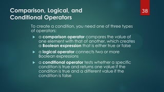 38Comparison, Logical, and
Conditional Operators
To create a condition, you need one of three types
of operators:
 a comparison operator compares the value of
one element with that of another, which creates
a Boolean expression that is either true or false
 a logical operator connects two or more
Boolean expressions
 a conditional operator tests whether a specific
condition is true and returns one value if the
condition is true and a different value if the
condition is false
 