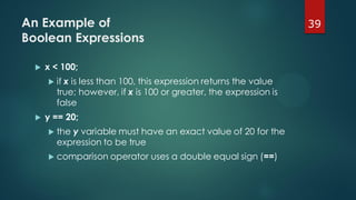39An Example of
Boolean Expressions
 x < 100;
 if x is less than 100, this expression returns the value
true; however, if x is 100 or greater, the expression is
false
 y == 20;
 the y variable must have an exact value of 20 for the
expression to be true
 comparison operator uses a double equal sign (==)
 