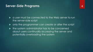 Server-Side Programs
 a user must be connected to the Web server to run
the server-side script
 only the programmer can create or alter the script
 the system administrator has to be concerned
about users continually accessing the server and
potentially overloading the system
4
 
