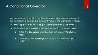 42A Conditional Operator
tests whether a specific condition is true and returns one value if
the condition is true and a different value if the condition is false.
 Message = (mail == “Yes”) ? “You have mail”: “No mail”;
 tests whether the mail variable is equal to the value “Yes”
 if it is, the Message variable has the value “You have
mail”;
 otherwise, the Message variable has the value “No
mail”.
 