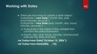 45Working with Dates
 There are two ways to create a date object:
TodayDate = new Date(“month day, year,
hours:minutes: seconds”)
TodayDate = new Date(year, month, day, hours,
minutes, seconds”)
 TodayDate is the name of the variable that
contains the date information
 month, day, year, hours, minutes, and seconds
indicate the date and time
var Today=new Date(“October 15, 2006”);
var Today=new Date(2006, 9, 15);
 