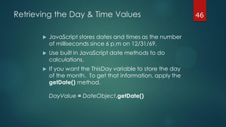 46Retrieving the Day & Time Values
 JavaScript stores dates and times as the number
of milliseconds since 6 p.m on 12/31/69.
 Use built in JavaScript date methods to do
calculations.
 If you want the ThisDay variable to store the day
of the month. To get that information, apply the
getDate() method.
DayValue = DateObject.getDate()
 