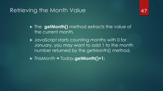 47Retrieving the Month Value
 The getMonth() method extracts the value of
the current month.
 JavaScript starts counting months with 0 for
January, you may want to add 1 to the month
number returned by the getMonth() method.
 ThisMonth = Today.getMonth()+1;
 