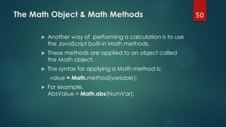 50The Math Object & Math Methods
 Another way of performing a calculation is to use
the JavaScript built-in Math methods.
 These methods are applied to an object called
the Math object.
 The syntax for applying a Math method is:
value = Math.method(variable);
 For example,
AbsValue = Math.abs(NumVar);
 