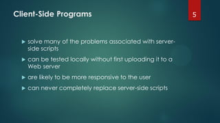 Client-Side Programs
 solve many of the problems associated with server-
side scripts
 can be tested locally without first uploading it to a
Web server
 are likely to be more responsive to the user
 can never completely replace server-side scripts
5
 