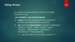 53Using Arrays
To create and populate the array in a single
statement, use:
var variable = new Array(values);
 values are the array elements enclosed in
quotes and separated by commas
 var MonthTxt=new Array(“January”, “February”,
“March”, “April”, “May”, “June”, “July”,
“August”, “September”, “October”,
“November”, “December”);
 January will have an index value of “1”.
 