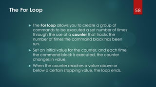 58The For Loop
 The For loop allows you to create a group of
commands to be executed a set number of times
through the use of a counter that tracks the
number of times the command block has been
run.
 Set an initial value for the counter, and each time
the command block is executed, the counter
changes in value.
 When the counter reaches a value above or
below a certain stopping value, the loop ends.
 