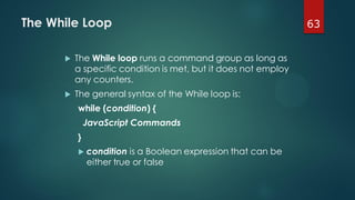 63The While Loop
 The While loop runs a command group as long as
a specific condition is met, but it does not employ
any counters.
 The general syntax of the While loop is:
while (condition) {
JavaScript Commands
}
 condition is a Boolean expression that can be
either true or false
 
