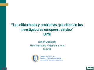 “ Las dificultades y problemas que afrontan los investigadores europeos: empleo” UPM Javier Quesada Universitat de València e Ivie 8-5-08 