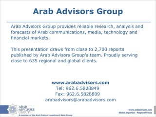 Arab Advisors Group
Arab Advisors Group provides reliable research, analysis and
forecasts of Arab communications, media, technology and
financial markets.

This presentation draws from close to 2,700 reports
published by Arab Advisors Group’s team. Proudly serving
close to 635 regional and global clients.




                  www.arabadvisors.com
                   Tel: 962.6.5828849
                   Fax: 962.6.5828809
               arabadvisors@arabadvisors.com
 