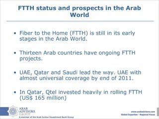 FTTH status and prospects in the Arab
                World


• Fiber to the Home (FTTH) is still in its early
  stages in the Arab World.

• Thirteen Arab countries have ongoing FTTH
  projects.

• UAE, Qatar and Saudi lead the way. UAE with
  almost universal coverage by end of 2011.

• In Qatar, Qtel invested heavily in rolling FTTH
  (US$ 165 million)
 