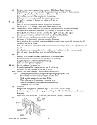 Sasbadi Sdn. Bhd. 198501006847 7
(d) – Persenyawaan ovum Lisa dan sperma suaminya dilakukan di dalam makmal.
The fertilisation of Lisa's ovum and her husband's sperm is carried out in the laboratory.
– Embrio yang terhasil akan dimasukkan ke dalam uterus Lisa.
The resulting embryo will be inserted into Lisa's uterus.
– Embrio terus berkembang menjadi fetus di dalam uterusnya.
The embryo continues to develop into a fetus in the uterus.
9 (a) – Tidak/No
– Udara di kawasan bandar itu tercemar dengan asap kenderaan.
The air in the city is polluted with exhaust fumes from vehicles.
(b) – Asap daripada paip ekzos lori itu menyebabkan tahap pencemaran udara semakin tinggi
The smoke from the exhaust pipe of the lorry causing air pollution levels to rise
– Hal ini boleh menyebabkan masalah kesihatan diri seperti asma dan sakit kepala
This can cause personal health problems such as asthma and headaches
(c) – Pemilik lori perlu melakukan servis enjin secara berkala
The owner of the lorry needs to regularly service the engine
– Enjin yang diservis dengan baik kurang membebaskan asap, karbon monoksida, nitrogen dioksida
dan sulfur dioksida ke udara
Well-serviced engines release less smoke, carbon monoxide, nitrogen dioxide and sulfur dioxide into
the air
– Tindakan ini dapat mengurangkan risiko berlakunya jerebu, hujan asid dan pemanasan global
This will reduce the risk of haze, acid rain and global warming
(d) – P
– P kurang mencemarkan udara kerana dijanakan oleh tenaga elektrik
P is less polluting the air because it is generated by electricity
– P juga mempunyai aliran trafik yang lebih cekap.
P also has more efficient traffic flow.
10 (a) – Cermin cembung/Convex mirror
– Pemandu dapat melihat pandangan yang luas di sisi kereta
The driver can see wide view on the side of the car
(b) (i) Cermin yang lebih cembung/A mirror which is more convex
(ii) – Cermin yang lebih cembung menghasilkan pandangan yang lebih luas
A mirror that is more convex resulting in a wider view
– Objek yang berada di sisi kereta dapat dilihat
Objects that are on the side of the car can be seen
– Dapat mengelakkan berlakunya kemalangan jalan raya
Can prevent road accidents
(c) – Tidak/No
– Lampu suluh menggunakan cermin cekung/The torch uses a concave mirror
– Untuk menumpukan sinar cahaya supaya mudah bagi Encik Rosli melihat dan memeriksa enjin
keretanya
To focus the light ray so that it is easy for Encik Rosli to check his car engine
(d)
 
