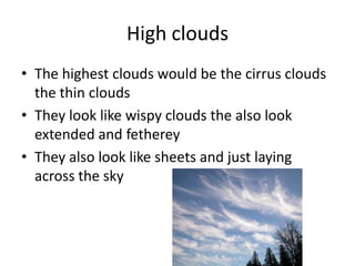 High clouds
• The highest clouds would be the cirrus clouds
  the thin clouds
• They look like wispy clouds the also look
  extended and fetherey
• They also look like sheets and just laying
  across the sky
 