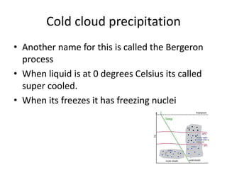 Cold cloud precipitation
• Another name for this is called the Bergeron
  process
• When liquid is at 0 degrees Celsius its called
  super cooled.
• When its freezes it has freezing nuclei
 