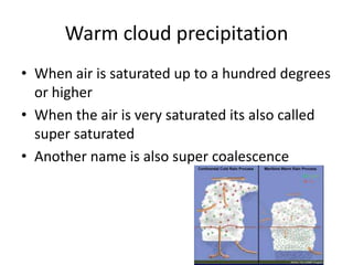 Warm cloud precipitation
• When air is saturated up to a hundred degrees
  or higher
• When the air is very saturated its also called
  super saturated
• Another name is also super coalescence
 