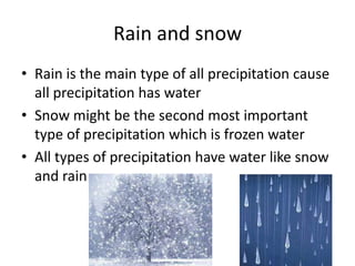 Rain and snow
• Rain is the main type of all precipitation cause
  all precipitation has water
• Snow might be the second most important
  type of precipitation which is frozen water
• All types of precipitation have water like snow
  and rain
 