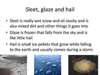 Sleet, glaze and hail
• Sleet is really wet snow and all slushy and is
  also mixed dirt and other things it goes into
• Glaze is frozen that falls from the sky and is
  like little hail
• Hail is small ice pellets that grow while falling
  to the earth and usually comes during a storm
 