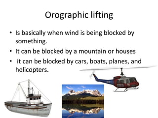 Orographic lifting
• Is basically when wind is being blocked by
  something.
• It can be blocked by a mountain or houses
• it can be blocked by cars, boats, planes, and
  helicopters.
 