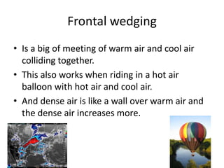 Frontal wedging
• Is a big of meeting of warm air and cool air
  colliding together.
• This also works when riding in a hot air
  balloon with hot air and cool air.
• And dense air is like a wall over warm air and
  the dense air increases more.
 