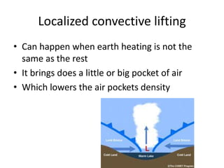 Localized convective lifting
• Can happen when earth heating is not the
  same as the rest
• It brings does a little or big pocket of air
• Which lowers the air pockets density
 