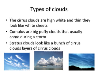 Types of clouds
• The cirrus clouds are high white and thin they
  look like white sheets
• Cumulus are big puffy clouds that usually
  come during a storm
• Stratus clouds look like a bunch of cirrus
  clouds layers of cirrus clouds
 
