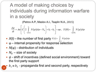 A model of making choices by
individuals during information warfare
in a society
19
(Petrov A.P., Maslov A.I., Tsaplin N.A., 2015)
 X(t) – the number of first party
 ϕ – internal propensity for response selection
 N(ϕ) – distribution of individuals
 N0 – size of society
 ψ - shift of incentives (defined social environment) toward
the first party support
 b1 и b2 - propaganda first and second party, respectively
 
 
   
 
0 1 2
0
2 , 0
t
d
A C N d N b b a X N d
dt  

     
 
 
  
       
  
  
 
   
 t
X t N d

 


 
 