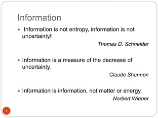 Information
3
 Information is not entropy, information is not
uncertainty!
Thomas D. Schneider
 Information is a measure of the decrease of
uncertainty.
Claude Shannon
 Information is information, not matter or energy.
Norbert Wiener
 