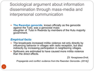 Sociological argument about information
dissemination through mass-media and
interpersonal communication
5
 The Rwandan genocide, known officially as the genocide
against the Tutsi, was a genocidal mass
slaughter of Tutsi in Rwanda by members of the Hutu majority
government.
Empirical facts:
 The broadcasts increased militia violence not only directly by
influencing behavior in villages with radio reception, but also
indirectly by increasing participation in neighboring villages.
 Spillovers are estimated to have caused more militia violence
than the direct effects.
(D. Yanagizawa-Drott,
Propaganda and conflict: evidence from the Rwandan Genocide» (2014))
 