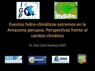 Eventos hidro-climáticos extremos en la 
Amazonía peruana. Perspectivas frente al 
cambio climático 
Dr. Jhan Carlo Espinoza (IGP) 
 