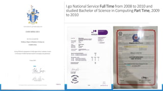 I go National Service Full Time from 2008 to 2010 and
studied Bachelor of Science in Computing Part Time, 2009
to 2010
 
