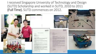 I received Singapore University of Technology and Design
(SUTD) Scholarship and worked in SUTD, 2010 to 2011
(Full Time). SUTD commences on 2012.
 