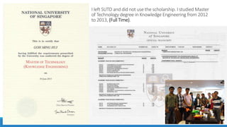 I left SUTD and did not use the scholarship. I studied Master
of Technology degree in Knowledge Engineering from 2012
to 2013, (Full Time).
 