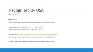 Recognized By USA
WES Evaluation
US Equivalency
Bachelor’s degree and two master’s degree from a regionally accredited institution.
Total Graduate Semester Credits: 117.5 GPA: 3.35/4.00
Total Undergraduate Semester Credits: 154.0 GPA: 3.79/4.00
According to https://www.franklin.edu/blog/how-many-credits-for-a-doctorate-degree:
Most Ph.D. programs require the full 120 hours, while professional doctorates can require as few as 58 hours.
I have 117.5 graduate credits, excluding graduate diploma. Some says master degree course level is lower.
 