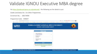Validate IGNOU Executive MBA degree
Go https://gradecard.ignou.ac.in/gradecard/ the following are the details to put:
Grade Card Status for: For Other Programmes
Enrolment No. : 100174990
Programme Code: EMBAIT
 