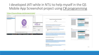 I developed JATI while in NTU to help myself in the QS
Mobile App Screenshot project using C# programming
https://sourceforge.net/projects/jati/
 