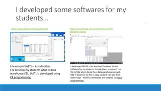 I developed some softwares for my
students…
https://sourceforge.net/projects/jaetl/ https://sourceforge.net/projects/yet-another-
database-studio/
I developed JAETL – Just Another
ETL to show my students what is data
warehouse ETL. JAETL is developed using
C# programming.
I developed YADBS – Yet Another Database Studio
software for my students to help them in convert csv
file to SQL when doing their data warehouse project.
Edit in Excel for csv file is easy, student can also find
other ways. YADBS is developed and created using C#
programming.
 