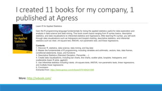I created 11 books for my company, 1
published at Apress
Learn R for Applied Statistics
Gain the R programming language fundamentals for doing the applied statistics useful for data exploration and
analysis in data science and data mining. This book covers topics ranging from R syntax basics, descriptive
statistics, and data visualizations to inferential statistics and regressions. After learning R’s syntax, you will work
through data visualizations such as histograms and boxplot charting, descriptive statistics, and inferential
statistics such as t-test, chi-square test, ANOVA, non-parametric test, and linear regressions.
Contents
1. Discover R, statistics, data science, data mining, and big data
2. Master the fundamentals of R programming, including variables and arithmetic, vectors, lists, data frames,
conditional statements, loops, and functions
3. Descriptive Statistics (Standard Deviation, Percentile, ...)
4. Create data visualizations, including bar charts, line charts, scatter plots, boxplots, histograms, and
scatterplots (basic R plots, ggplot2)
5. Use inferential statistics including t-tests, chi-square tests, ANOVA, non-parametric tests, linear regressions,
and multiple linear regressions
6. Conclusion
Extracted from: https://www.apress.com/in/book/9781484241998
More: http://svbook.com/
 