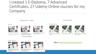 I created 1 E-Diploma, 7 Advanced
Certificates, 27 Udemy Online courses for my
Company
More: http://www.emhacademy.com/
 