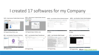 I created 17 softwares for my Company
More: http://dstk.tech/
DSTK – Data Science Toolkit (Public Version)
DSTK – Data Science Toolkit (Public Version)
(Old Version) JAOSS – Just Another Online Statistical System JATAS - Just Another Online Text Analytics
JATI – Just Another Tesseract Interface JAVT – Just Another Voice Transformer JAWS – Just Another Web Scraper JATE – Just Another Text Editor
C# Programming, Python, Java C# Programming, R, Python, Java R, Shiny R, Shiny
C# Programming C# Programming C# Programming C# Programming
 